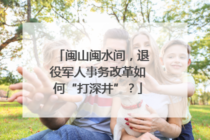 闽山闽水间，退役军人事务改革如何“打深井”？
