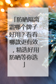 防晒隔离霜哪个牌子好用？看看哪款更有效，精选好用防晒等你选