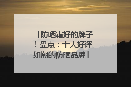 防晒霜好的牌子！盘点：十大好评如潮的防晒品牌