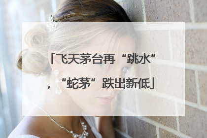 飞天茅台再“跳水”，“蛇茅”跌出新低