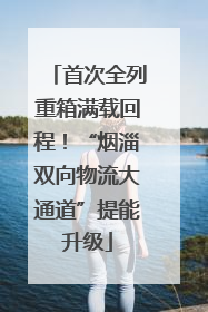 首次全列重箱满载回程！“烟淄双向物流大通道”提能升级