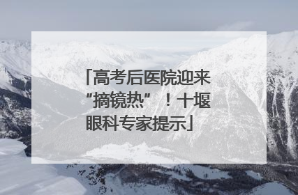 高考后医院迎来“摘镜热”！十堰眼科专家提示