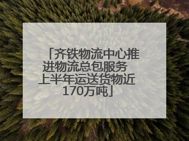 齐铁物流中心推进物流总包服务 上半年运送货物近170万吨