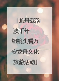 龙舟载韵渡千年 三组镜头看万安龙舟文化旅游活动