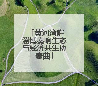 黄河湾畔 淄博奏响生态与经济共生协奏曲