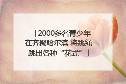 2000多名青少年在齐聚哈尔滨 将跳绳跳出各种“花式”