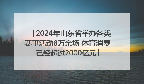 2024年山东省举办各类赛事活动8万余场 体育消费已经超过2000亿元