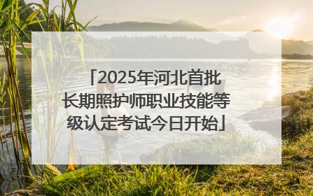 2025年河北首批长期照护师职业技能等级认定考试今日开始
