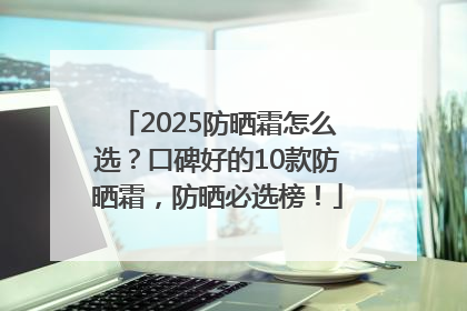2025防晒霜怎么选？口碑好的10款防晒霜，防晒必选榜！
