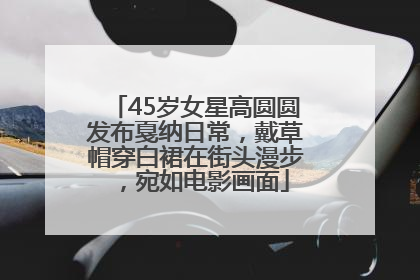 45岁女星高圆圆发布戛纳日常，戴草帽穿白裙在街头漫步，宛如电影画面