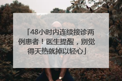 48小时内连续接诊两例患者！医生提醒，别觉得天热就掉以轻心