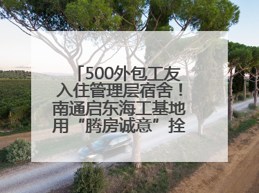 500外包工友入住管理层宿舍！南通启东海工基地用“腾房诚意”拴心留人