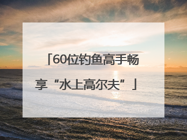 60位钓鱼高手畅享“水上高尔夫”