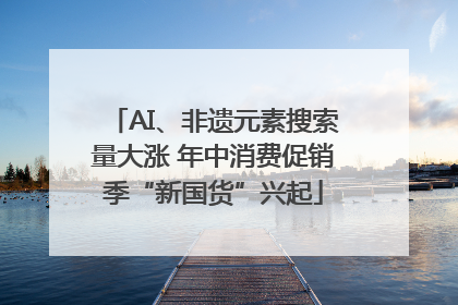AI、非遗元素搜索量大涨 年中消费促销季“新国货”兴起